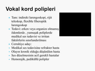  Tanı: indirekt larengoskopi, rijit
teleskop, flexible fiberoptik
larengoskop
 Tedavi: erken veya organize olmamış
ödemlerde , yumuşak poliplerde
medikal ses tedavisi ve irritan
faktörlerin sınırlandırılması
 Cerrahiye aday:
 Medikal ses tedavisine refrakter hasta
 Olayın kronik olduğu düşünülen hasta
 Ses düzelmesinin acil gerekli hastalar
 Hemorajik, pediküllü polipler
 