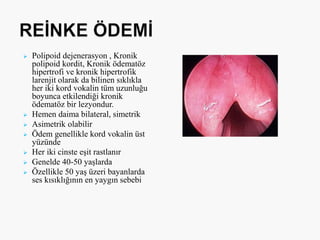  Polipoid dejenerasyon , Kronik
polipoid kordit, Kronik ödematöz
hipertrofi ve kronik hipertrofik
larenjit olarak da bilinen sıklıkla
her iki kord vokalin tüm uzunluğu
boyunca etkilendiği kronik
ödematöz bir lezyondur.
 Hemen daima bilateral, simetrik
 Asimetrik olabilir
 Ödem genellikle kord vokalin üst
yüzünde
 Her iki cinste eşit rastlanır
 Genelde 40-50 yaşlarda
 Özellikle 50 yaş üzeri bayanlarda
ses kısıklığının en yaygın sebebi
 