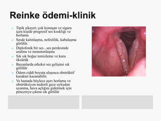 Tipik şikayet; çok konuşan ve sigara
içen kişide progresif ses kısıklığı ve
horlama
 Sesde kalınlaşma, nefeslilik, kabalaşma
görülür.
 Diplofonik bir ses , ses perdesinde
azalma ve monotonlaşma
 Sık sık boğaz temizleme ve kuru
öksürük
 Bayanlarda erkeksi ses gelişimi sık
görülür
 Ödem ciddi boyuta ulaşınca obstrüktif
karakter kazanabilir.
 Ve hastada böylece aşırı horlama ve
obstrüksiyon nedenli gece uykudan
uyanma, hava açlığını gidermek için
pencereye çıkma sık görülür
 