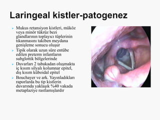  Mukus retansiyon kistleri, müköz
veya minör tükrüz bezi
glandlarının toplayıcı tüplerinin
tıkanmasını takiben meydana
genişleme sonucu oluşur
 Tipik olarak uzun süre entübe
edilen preterm infantların
subglottik bölgelerinde
 Duvarları 2 tabakadan oluşmakta
iç kısım silyalı kolumnar epitel,
dış kısım küboidal epitel
 Bouchayer ve ark. Yayınladıkları
raporlarda bu tip kistlerin
duvarında yaklaşık %40 vakada
metaplaziye rastlamışlardır
 