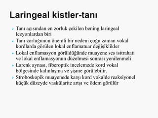  Tanı açısından en zorluk çekilen bening laringeal
lezyonlardan biri
 Tanı zorluğunun önemli bir nedeni çoğu zaman vokal
kordlarda görülen lokal enflamatuar değişiklikler
 Lokal enflamasyon görüldüğünde muayene ses isitrahati
ve lokal enflamasyonun düzelmesi sonrası yenilenmeli
 Larenk aynası, fiberoptik incelemede kord vokal
bölgesinde kalınlaşma ve şişme görülebilir.
 Stroboskopik muayenede karşı kord vokalde reaksiyonel
küçük düzeyde vaskülarite artşı ve ödem görülür
 