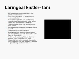  Mukus retansiyon kisti ve epidermoid kistler
görünüş açısından benzer
 Her ikisi de kord vokalin 1/3 orta bölümünde
yerleşmekle beraber
 mukus retansiyon kistleri kord vokalin serbest
kenarında gland bulunmadığından dolayı serbest
kenarın hafif alt bölümünden kaynaklanır
 Epidermoid kistler büyük oval sarımsı renkte ve
bazen bilateral
 Mukus retansiyon kisti küçük, gri renkli ve genelde
tek taraflı
 Epidermoid kist sesi daha çok etkiler
 Stroboskopide diğer bening laringeal lezyonlara
göre mukozal dalga daha fazla etkilenmekte, hatta
bazen hiç alınmayabilir.
 Nodül ve polipde olduğu gibi kistin öünde ve
arkasında glottik kapanma defekti vardır
 Ayrıca vokal kord serbest kenarında düzensizlik,
glottik kapanmada kum saati manzarası , asimetrik
ve aperiodik dalga özellikleri vardır.
 
