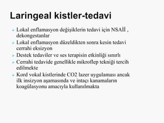  Lokal enflamasyon değişiklerin tedavi için NSAİİ ,
dekongestanlar
 Lokal enflamasyon düzeldikten sonra kesin tedavi
cerrahi eksizyon
 Destek tedaviler ve ses terapisin etkinliği sınırlı
 Cerrahi tedavide genellikle mikroflep tekniği tercih
edilmekte
 Kord vokal kistlerinde CO2 lazer uygulaması ancak
ilk insizyon aşamasında ve intaçı kanamaların
koagülasyonu amacıyla kullanılmakta
 