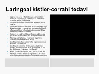  Operasyona kord vokalin üst yüz ve ventriküle
mümkün olan en yakın yerden vokal kord uzun
eksenine paralel bir insizyon
 İnsizyon lateralden yapılmasının iki temel amacı
mevcut
 Lateralden yapılacak insizyon ile vokal kordun daha
kolay tanınması ve operasyon sonrası gelişebilecek
submukozal skar ve kontraktürün mukozal dalga
hareketini daha az etkilemesi
 İlk insizyon orak bıçakla yapılmasını takiben ağzı
yukarı bakan mikro makasla insizyon tamamlanır
 Künt elevatörle lamina proprianın süperficial
tabakası diğer tabakalardan ayrılır.
 Diseksiyona kist duvarı ile vokal ligaman arasında
kalınarak devam edilir.
 Diseksiyon esnasında özellikle dikkat edilmesi
gereken vokal ligamana zarar verilmemesi ve kist
içeriğinin dışarı çıkmasını engellemek
 Kistin total çıkarılmaması nüks riskine neden olur.
 Ameliyat sonrası dönemde olguların % 20’ sinde
skar ve polip oluşumu gibi sorunlarla karşılaşılabilir
 