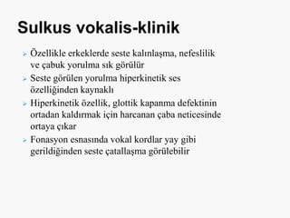 Özellikle erkeklerde seste kalınlaşma, nefeslilik
ve çabuk yorulma sık görülür
 Seste görülen yorulma hiperkinetik ses
özelliğinden kaynaklı
 Hiperkinetik özellik, glottik kapanma defektinin
ortadan kaldırmak için harcanan çaba neticesinde
ortaya çıkar
 Fonasyon esnasında vokal kordlar yay gibi
gerildiğinden seste çatallaşma görülebilir
 