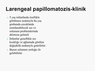  5 yaş infantlarda özellikle
görülmesi nedeniyle bu yaş
grubunda çocuklarda
rastalanabilecek ses ve
solunum problemlerinde
aklımıza gelmeli
 İnfantlar genellikle ses
kısıklığı ve ağlamada görülen
değişiklik nedeniyle getirilirler
 Bazen solunum zorluğu ile
gelebilirler
 