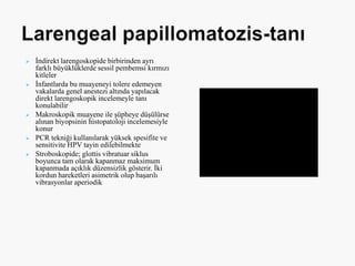  İndirekt larengoskopide birbirinden ayrı
farklı büyüklüklerde sessil pembemsi kırmızı
kitleler
 İnfantlarda bu muayeneyi tolere edemeyen
vakalarda genel anestezi altında yapılacak
direkt larengoskopik incelemeyle tanı
konulabilir
 Makroskopik muayene ile şüpheye düşülürse
alınan biyopsinin histopatoloji incelemesiyle
konur
 PCR tekniği kullanılarak yüksek spesifite ve
sensitivite HPV tayin edilebilmekte
 Stroboskopide; glottis vibratuar siklus
boyunca tam olarak kapanmaz maksimum
kapanmada açıklık düzensizlik gösterir. İki
kordun hareketleri asimetrik olup başarılı
vibrasyonlar aperiodik
 