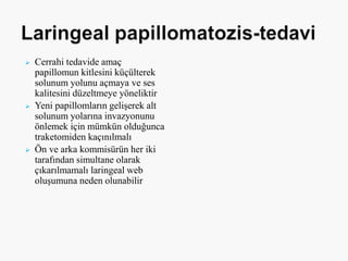  Cerrahi tedavide amaç
papillomun kitlesini küçülterek
solunum yolunu açmaya ve ses
kalitesini düzeltmeye yöneliktir
 Yeni papillomların gelişerek alt
solunum yolarına invazyonunu
önlemek için mümkün olduğunca
traketomiden kaçınılmalı
 Ön ve arka kommisürün her iki
tarafından simultane olarak
çıkarılmamalı laringeal web
oluşumuna neden olunabilir
 