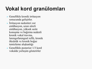  Genellikle kronik irritasyon
sonucunda gelişirler.
 İrritasyon nedenleri zor
entübasyon, uzun süreli
entübasyon, yüksek sesle
konuşma ve bağırma nedenli
kronik vokal travma,
larengofarengeal reflü, kronik
öksürük ve kronik boğaz
temizleme alışkanlığı
 Genellikle posterior 1/3 kord
vokalde yerleşim gösterirler
 