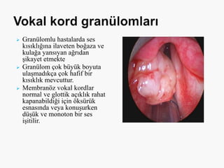  Granülomlu hastalarda ses
kısıklığına ilaveten boğaza ve
kulağa yansıyan ağrıdan
şikayet etmekte
 Granülom çok büyük boyuta
ulaşmadıkça çok hafif bir
kısıklık mevcuttur.
 Membranöz vokal kordlar
normal ve glottik açıklık rahat
kapanabildiği için öksürük
esnasında veya konuşurken
düşük ve monoton bir ses
işitilir.
 