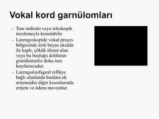  Tanı indirekt veya teleskopik
incelemeyle konulabilir.
 Larengoskopide vokal proçes
bölgesinde üstü beyaz eksüda
ile kaplı, çökük ülsere alan
veya bu boşluğu dolduran
granülomatöz doku tanı
koydurucudur.
 Larengoözefageal reflüye
bağlı olanlarda bunlara ek
aritenoidin diğer kısımlarında
eritem ve ödem mevcuttur.
 