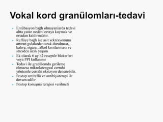  Entübasyon bağlı olmayanlarda tedavi
altta yatan nedeni ortaya koymak ve
ortadan kaldırmaktır.
 Reflüye bağlı ise asit sekresyonunu
artıran gıdalardan uzak durulması,
kahve, sigara , alkol kısıtlanması ve
stresden uzak yaşam
 Ek olarak 6 ay h2 reseptör blokerleri
veya PPI kullanımı
 Tedavi ile granülomda gerileme
olmazsa mikrolarengeal cerrahi
yöntemle cerrahi eksizyon denenebilir.
 Postop antireflü ve antibiyoterapi ile
devam edilir
 Postop konuşma terapisi verilmeli
 