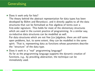 Generalising
Does it work only for lists?
The theory behind the abstract representation for data types has been
developed by Böhm and Berarducci, and it directly applies to all the data
structures that can be formalised as free algebras of terms over a
ﬁrst-order signature. This holds for most of the elementary structures
which are used in the current practice of programming. In a similar way,
co-inductive data structures can be modelled as well.
For data structures which are not free (co-)algebras, there are still some
open problems, but, to some extent, they can be modelled in the same
spirit. That is, representing data as functions whose parameters describe
the “structure” of the data type.
Does it work in a “real” programming language?
As far as the programming language supports the dynamic creation of
functions, e.g., by providing abstraction, the technique can be
immediately used.
(14 of 17)
 