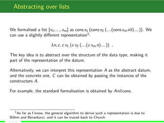 Abstracting over lists
We formalised a list [x1,...,xm] as consx1 (consx2 (...(consxm nil)...)). We
can use a slightly diﬀerent representation1:
λn,c. c x1 (c x2 (...(c xm n)...)) .
The key idea is to abstract over the structure of the data type, making it
part of the representation of the datum.
Alternatively, we can interpret this representation A as the abstract datum,
and the concrete one, C can be obtained by passing the instances of the
constructors A.
For example, the standard formalisation is obtained by Anilcons.
1As far as I know, the general algorithm to derive such a representation is due to
Böhm and Berarducci, and it can be traced back to Church
(8 of 17)
 