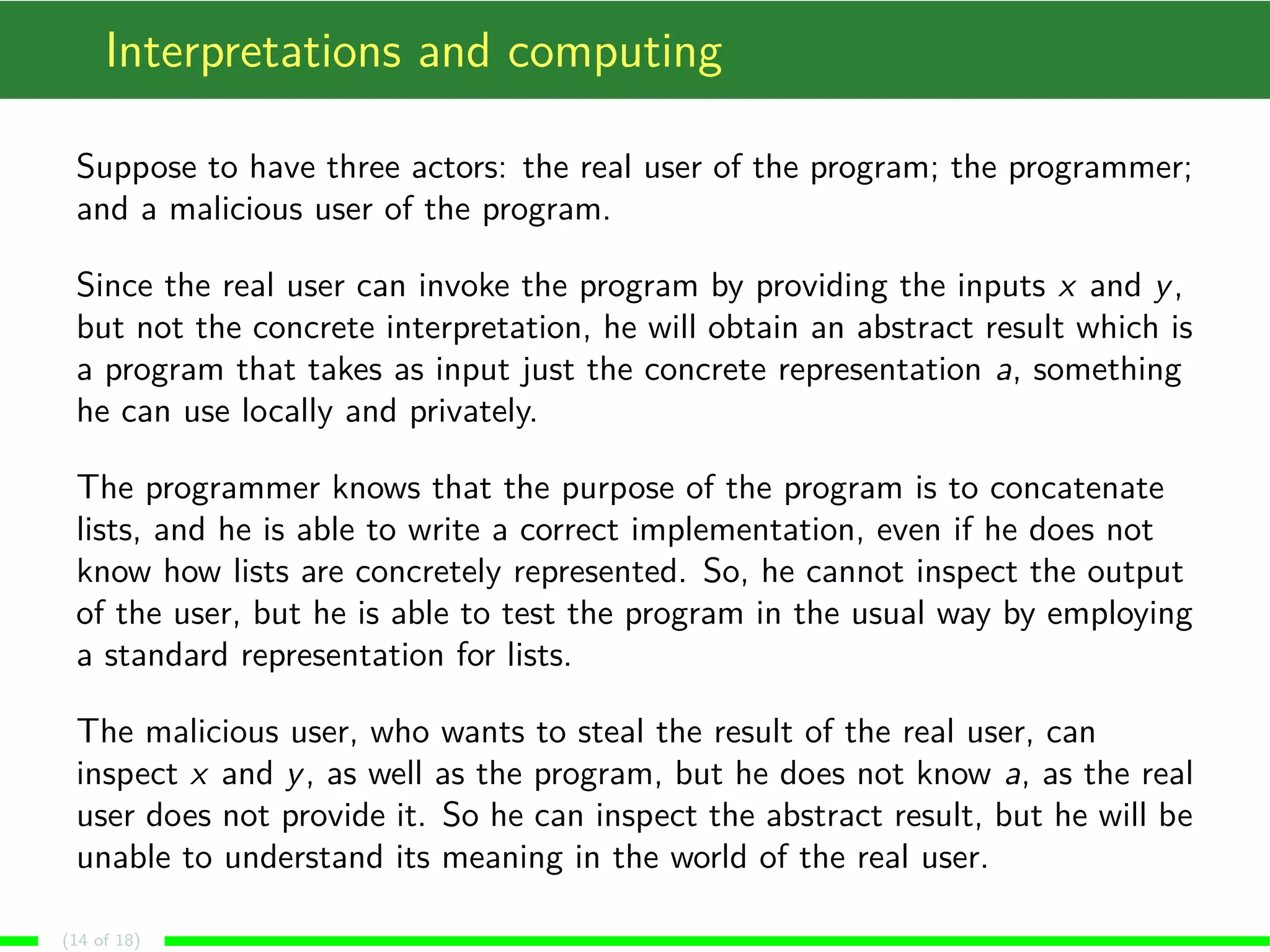 Interpretations and computing Suppose to have three actors: the real user of the program; the programmer; and a malicious user of the program. Since the real user can invoke the program by providing the inputs x and y, but not the concrete interpretation, he will obtain an abstract result which is a program that takes as input just the concrete representation a, something he can use locally and privately. The programmer knows that the purpose of the program is to concatenate lists, and he is able to write a correct implementation, even if he does not know how lists are concretely represented. So, he cannot inspect the output of the user, but he is able to test the program in the usual way by employing a standard representation for lists. The malicious user, who wants to steal the result of the real user, can inspect x and y, as well as the program, but he does not know a, as the real user does not provide it. So he can inspect the abstract result, but he will be unable to understand its meaning in the world of the real user. (14 of 18) 