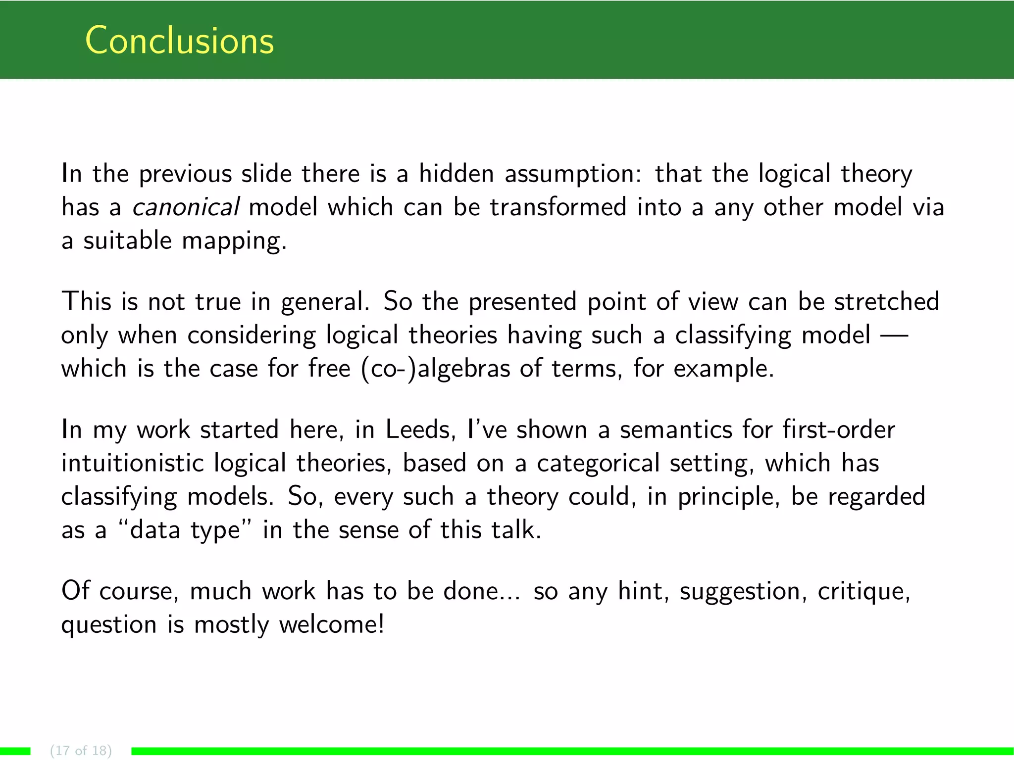 Conclusions In the previous slide there is a hidden assumption: that the logical theory has a canonical model which can be transformed into a any other model via a suitable mapping. This is not true in general. So the presented point of view can be stretched only when considering logical theories having such a classifying model — which is the case for free (co-)algebras of terms, for example. In my work started here, in Leeds, I’ve shown a semantics for first-order intuitionistic logical theories, based on a categorical setting, which has classifying models. So, every such a theory could, in principle, be regarded as a “data type” in the sense of this talk. Of course, much work has to be done... so any hint, suggestion, critique, question is mostly welcome! (17 of 18) 