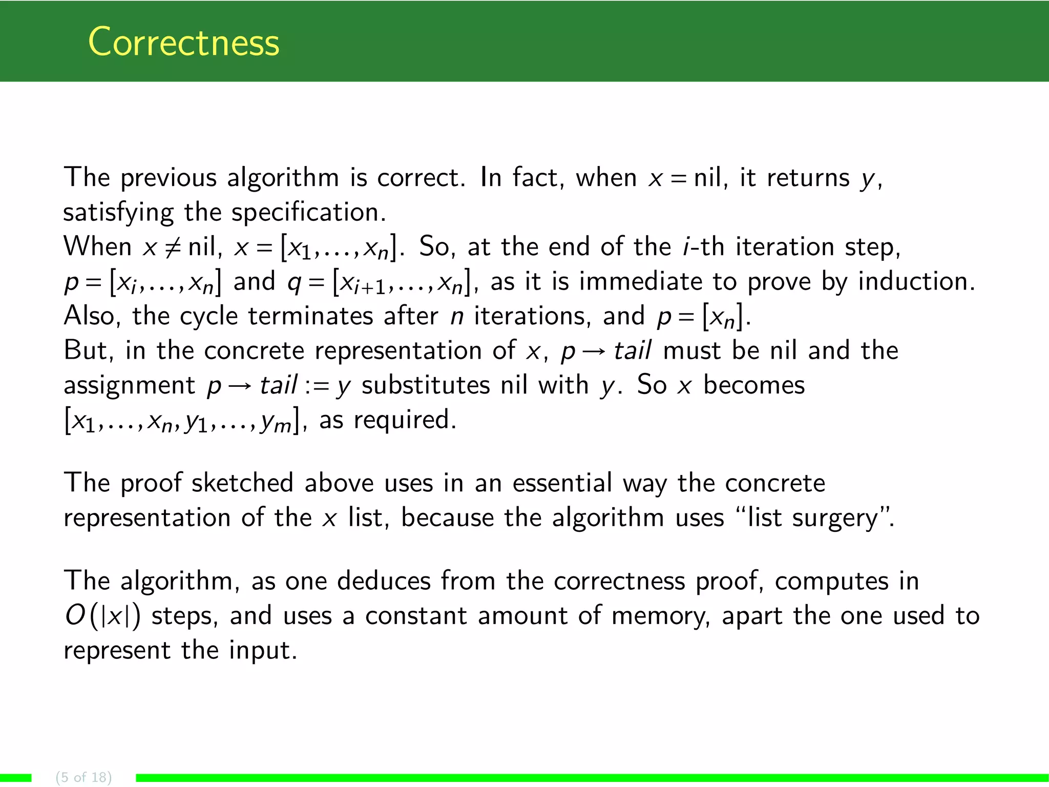 Correctness The previous algorithm is correct. In fact, when x Æ nil, it returns y, satisfying the specification. When x6Æ nil, x Æ [x1, . . . ,xn]. So, at the end of the i-th iteration step, p Æ [xi , . . . ,xn] and q Æ [xiÅ1, . . . ,xn], as it is immediate to prove by induction. Also, the cycle terminates after n iterations, and p Æ [xn]. But, in the concrete representation of x, p!tail must be nil and the assignment p!tail :Æ y substitutes nil with y. So x becomes [x1, . . . ,xn,y1, . . . ,ym], as required. The proof sketched above uses in an essential way the concrete representation of the x list, because the algorithm uses “list surgery”. The algorithm, as one deduces from the correctness proof, computes in O(jxj) steps, and uses a constant amount of memory, apart the one used to represent the input. (5 of 18) 