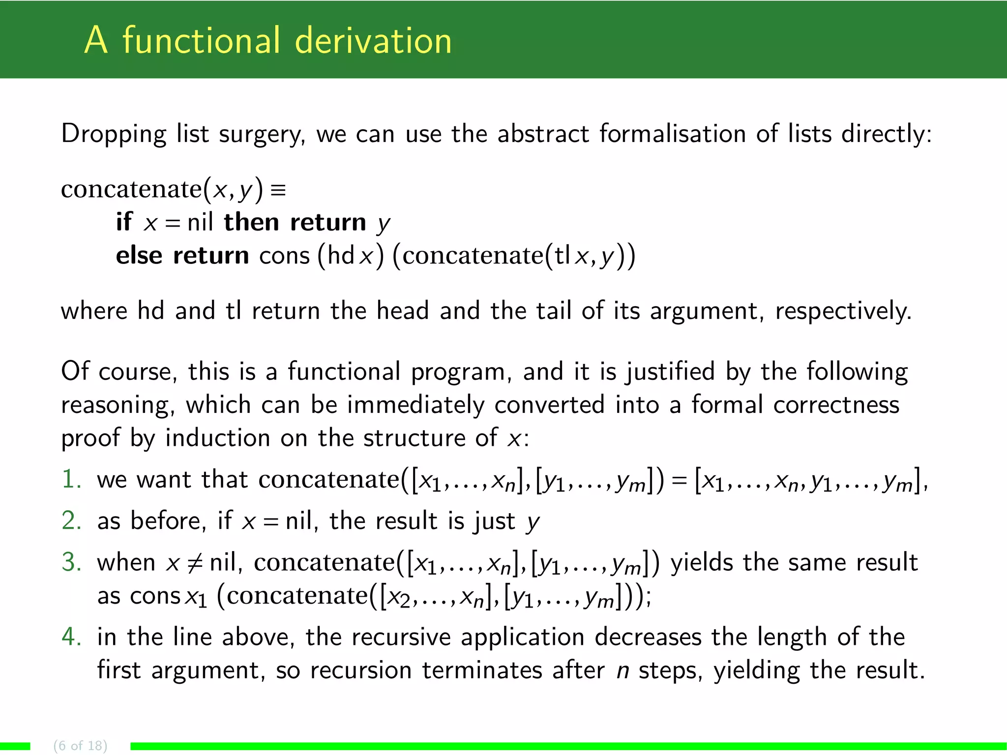 A functional derivation Dropping list surgery, we can use the abstract formalisation of lists directly: concatenate(x,y) ´ if x Æ nil then return y else return cons (hdx) (concatenate(tl x,y)) where hd and tl return the head and the tail of its argument, respectively. Of course, this is a functional program, and it is justified by the following reasoning, which can be immediately converted into a formal correctness proof by induction on the structure of x: 1. we want that concatenate([x1, . . . ,xn], [y1, . . . ,ym]) Æ [x1, . . . ,xn,y1, . . . ,ym], 2. as before, if x Æ nil, the result is just y 3. when x6Æ nil, concatenate([x1, . . . ,xn], [y1, . . . ,ym]) yields the same result as cons x1 (concatenate([x2, . . . ,xn], [y1, . . . ,ym])); 4. in the line above, the recursive application decreases the length of the first argument, so recursion terminates after n steps, yielding the result. (6 of 18) 