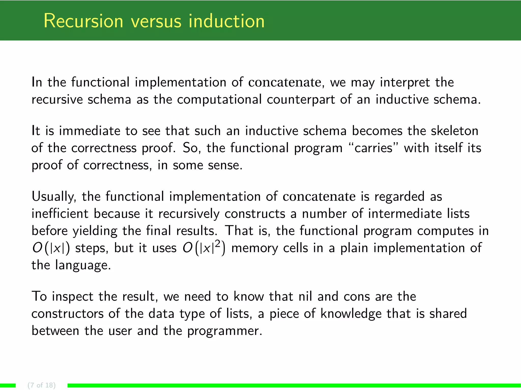Recursion versus induction In the functional implementation of concatenate, we may interpret the recursive schema as the computational counterpart of an inductive schema. It is immediate to see that such an inductive schema becomes the skeleton of the correctness proof. So, the functional program “carries” with itself its proof of correctness, in some sense. Usually, the functional implementation of concatenate is regarded as inefficient because it recursively constructs a number of intermediate lists before yielding the final results. ¡ ¢ That is, the functional program computes in O(jxj) steps, but it uses O2jxjmemory cells in a plain implementation of the language. To inspect the result, we need to know that nil and cons are the constructors of the data type of lists, a piece of knowledge that is shared between the user and the programmer. (7 of 18) 