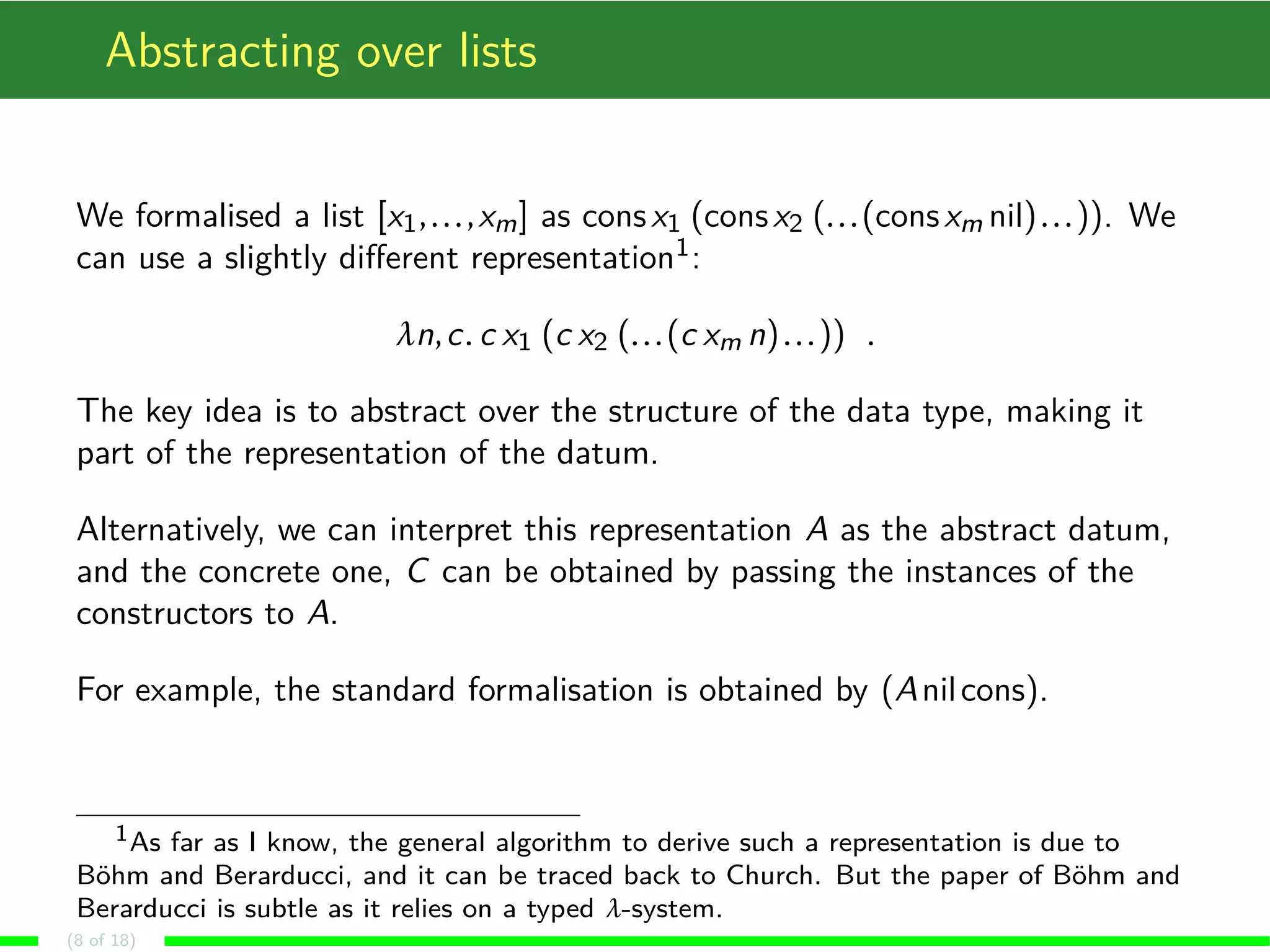 Abstracting over lists We formalised a list [x1, . . . ,xm] as cons x1 (cons x2 (. . . (cons xm nil) . . . )). We can use a slightly different representation1: ¸n,c. c x1 (c x2 (. . . (c xm n) . . . )) . The key idea is to abstract over the structure of the data type, making it part of the representation of the datum. Alternatively, we can interpret this representation A as the abstract datum, and the concrete one, C can be obtained by passing the instances of the constructors to A. For example, the standard formalisation is obtained by (Anil cons). 1As far as I know, the general algorithm to derive such a representation is due to Böhm and Berarducci, and it can be traced back to Church. But the paper of Böhm and Berarducci is subtle as it relies on a typed ¸-system. (8 of 18) 