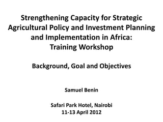 Strengthening Capacity for Strategic
Agricultural Policy and Investment Planning
       and Implementation in Africa:
             Training Workshop

       Background, Goal and Objectives


                 Samuel Benin

            Safari Park Hotel, Nairobi
                11-13 April 2012
 