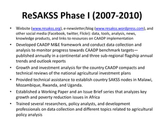 ReSAKSS Phase I (2007-2010)
• Website (www.resakss.org), e-newsletter/blog (www.resakss.wordpress.com), and
   other social media (Facebook, twitter, Flickr): data, tools, analysis, news,
   knowledge products, and links to resources on CAADP implementation
• Developed CAADP M&E framework and conduct data collection and
  analysis to monitor progress towards CAADP benchmark targets—
  published annually in a continental and three sub-regional flagship annual
  trends and outlook reports
• Growth and investment analysis for the country CAADP compacts and
  technical reviews of the national agricultural investment plans
• Provided technical assistance to establish country SAKSS nodes in Malawi,
  Mozambique, Rwanda, and Uganda.
• Established a Working Paper and an Issue Brief series that analyzes key
  growth and poverty reduction issues in Africa
• Trained several researchers, policy analysts, and development
  professionals on data collection and different topics related to agricultural
  policy analysis
 