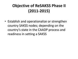 Objective of ReSAKSS Phase II
             (2011-2015)

• Establish and operationalize or strengthen
  country SAKSS nodes; depending on the
  country’s state in the CAADP process and
  readiness in setting a SAKSS
 