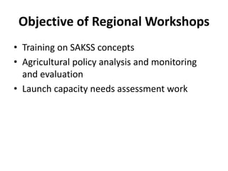 Objective of Regional Workshops
• Training on SAKSS concepts
• Agricultural policy analysis and monitoring
  and evaluation
• Launch capacity needs assessment work
 