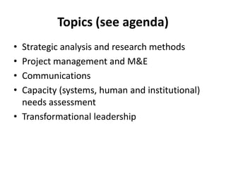 Topics (see agenda)
• Strategic analysis and research methods
• Project management and M&E
• Communications
• Capacity (systems, human and institutional)
  needs assessment
• Transformational leadership
 
