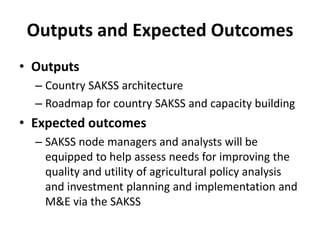 Outputs and Expected Outcomes
• Outputs
  – Country SAKSS architecture
  – Roadmap for country SAKSS and capacity building
• Expected outcomes
  – SAKSS node managers and analysts will be
    equipped to help assess needs for improving the
    quality and utility of agricultural policy analysis
    and investment planning and implementation and
    M&E via the SAKSS
 