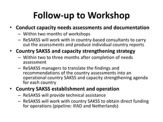 Follow-up to Workshop
• Conduct capacity needs assessments and documentation
   – Within two months of workshops
   – ReSAKSS will work with in country-based consultants to carry
     out the assessments and produce individual country reports
• Country SAKSS and capacity strengthening strategy
   – Within two to three months after completion of needs
     assessment
   – ReSAKSS managers to translate the findings and
     recommendations of the country assessments into an
     operational country SAKSS and capacity strengthening agenda
     for each country
• Country SAKSS establishment and operation
   – ReSAKSS will provide technical assistance
   – ReSAKSS will work with country SAKSS to obtain direct funding
     for operations (pipeline: IFAD and Netherlands)
 
