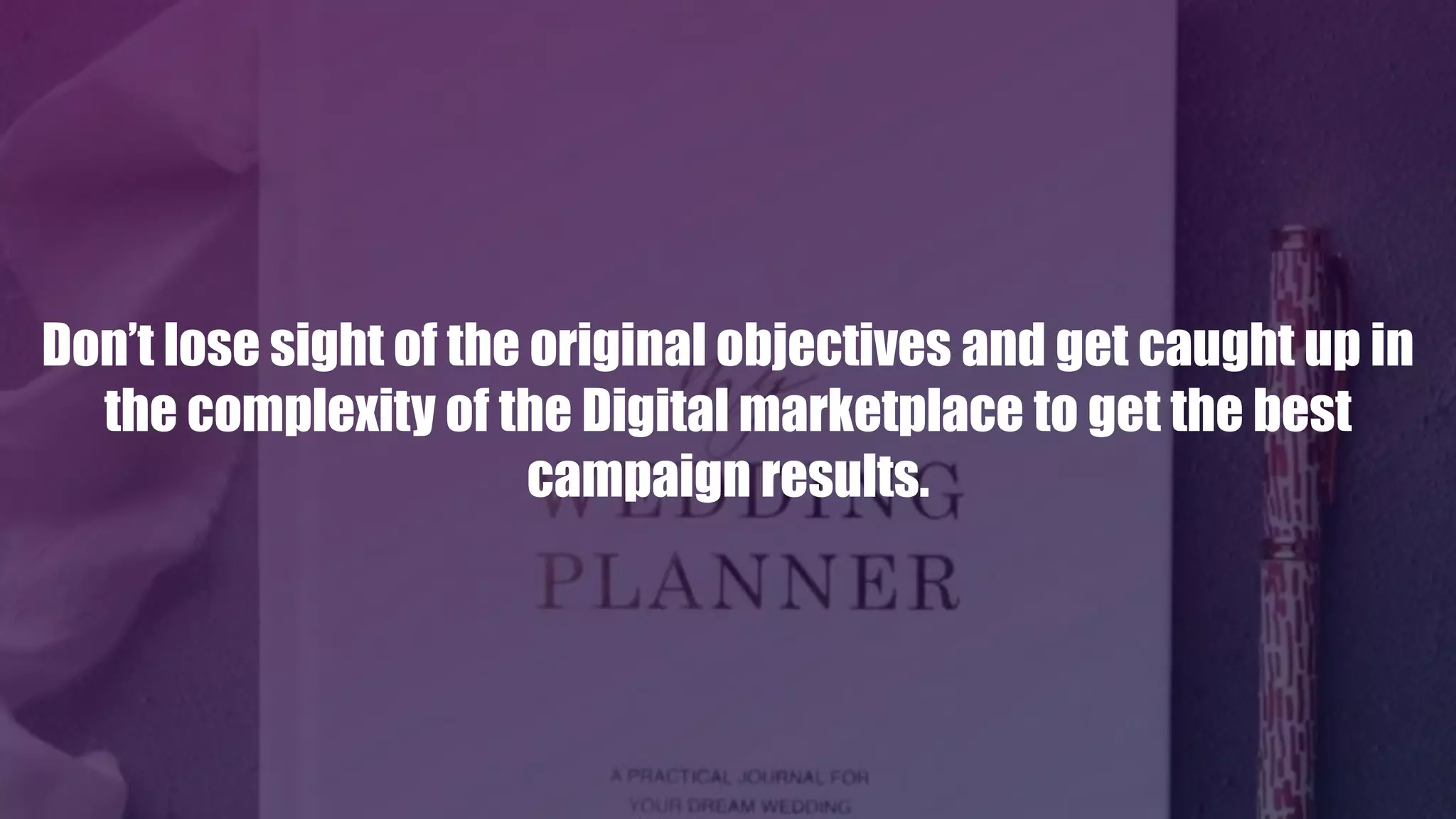 Don’t lose sight of the original objectives and get caught up in
the complexity of the Digital marketplace to get the best
campaign results.
 