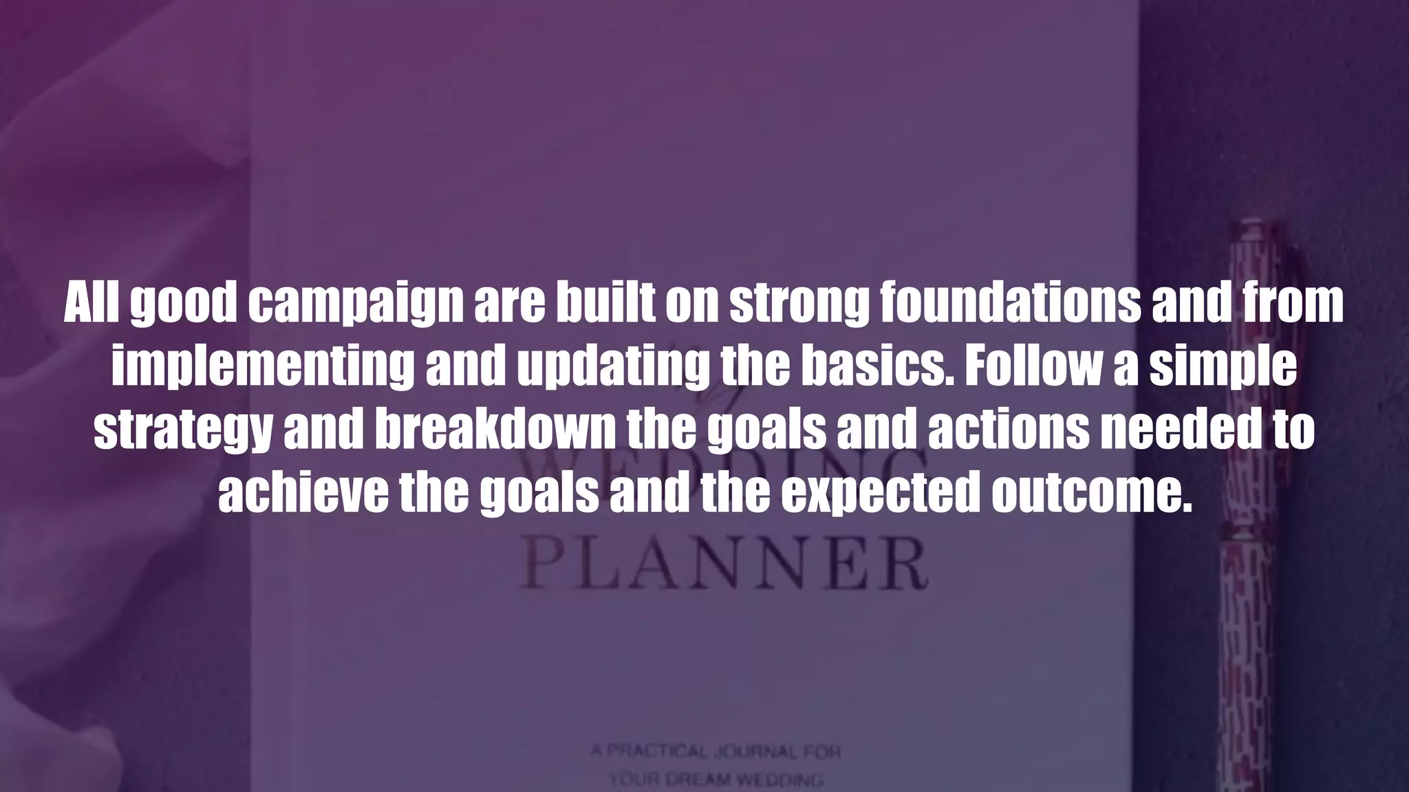 All good campaign are built on strong foundations and from
implementing and updating the basics. Follow a simple
strategy and breakdown the goals and actions needed to
achieve the goals and the expected outcome.
 