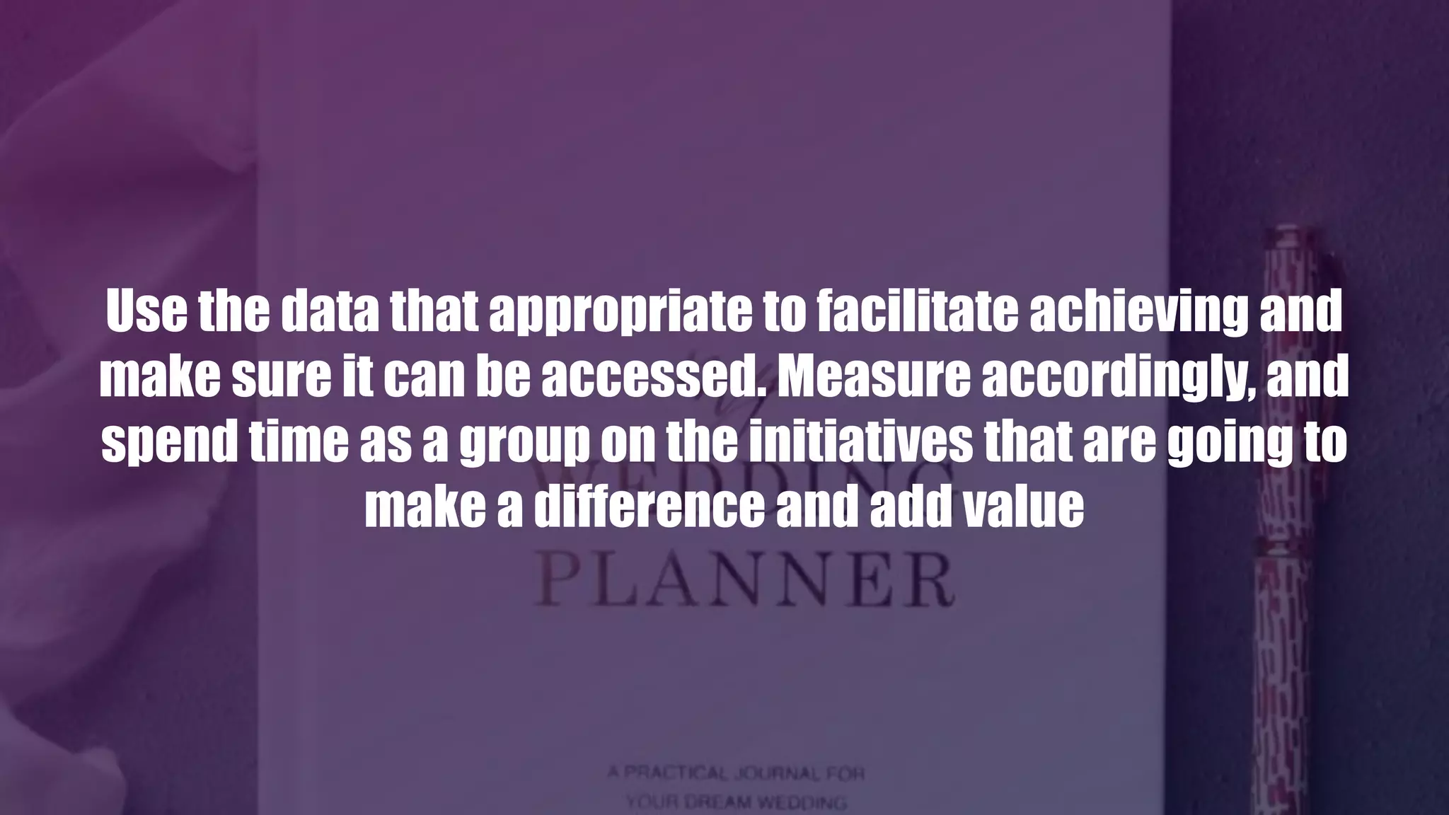 Use the data that appropriate to facilitate achieving and
make sure it can be accessed. Measure accordingly, and
spend time as a group on the initiatives that are going to
make a difference and add value
 