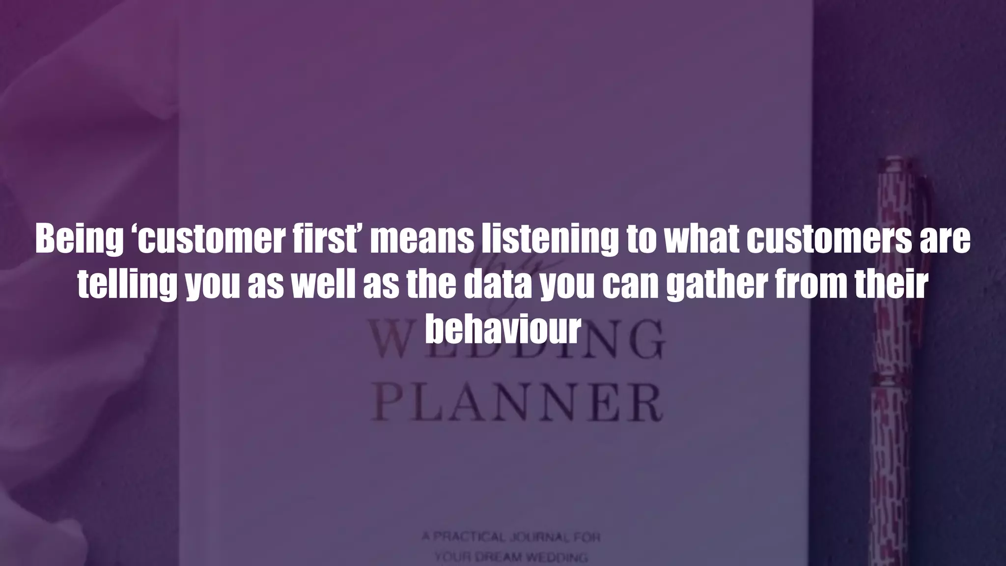Being ‘customer first’ means listening to what customers are
telling you as well as the data you can gather from their
behaviour
 