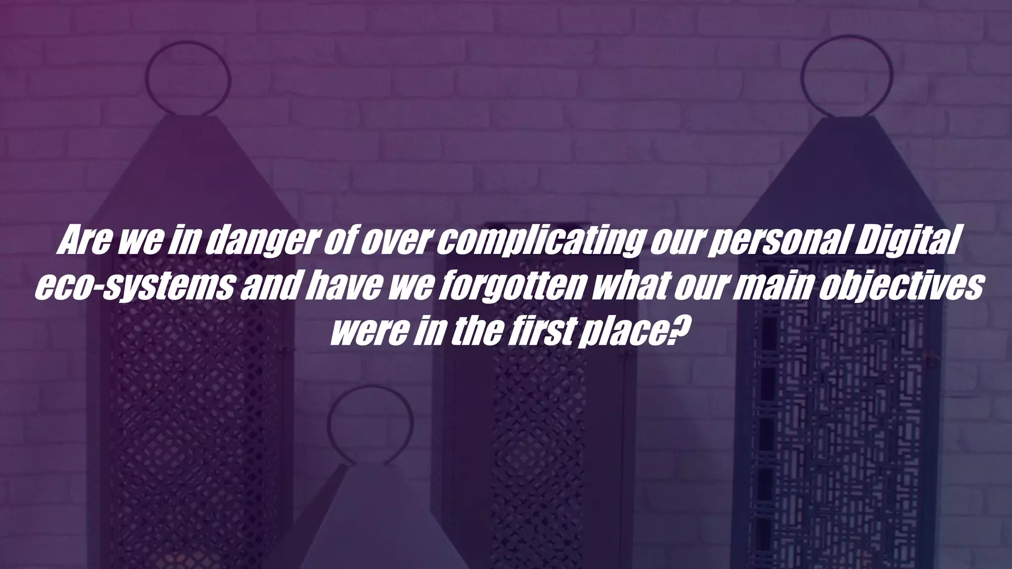 Are we in danger of over complicating our personal Digital
eco-systems and have we forgotten what our main objectives
were in the first place?
 