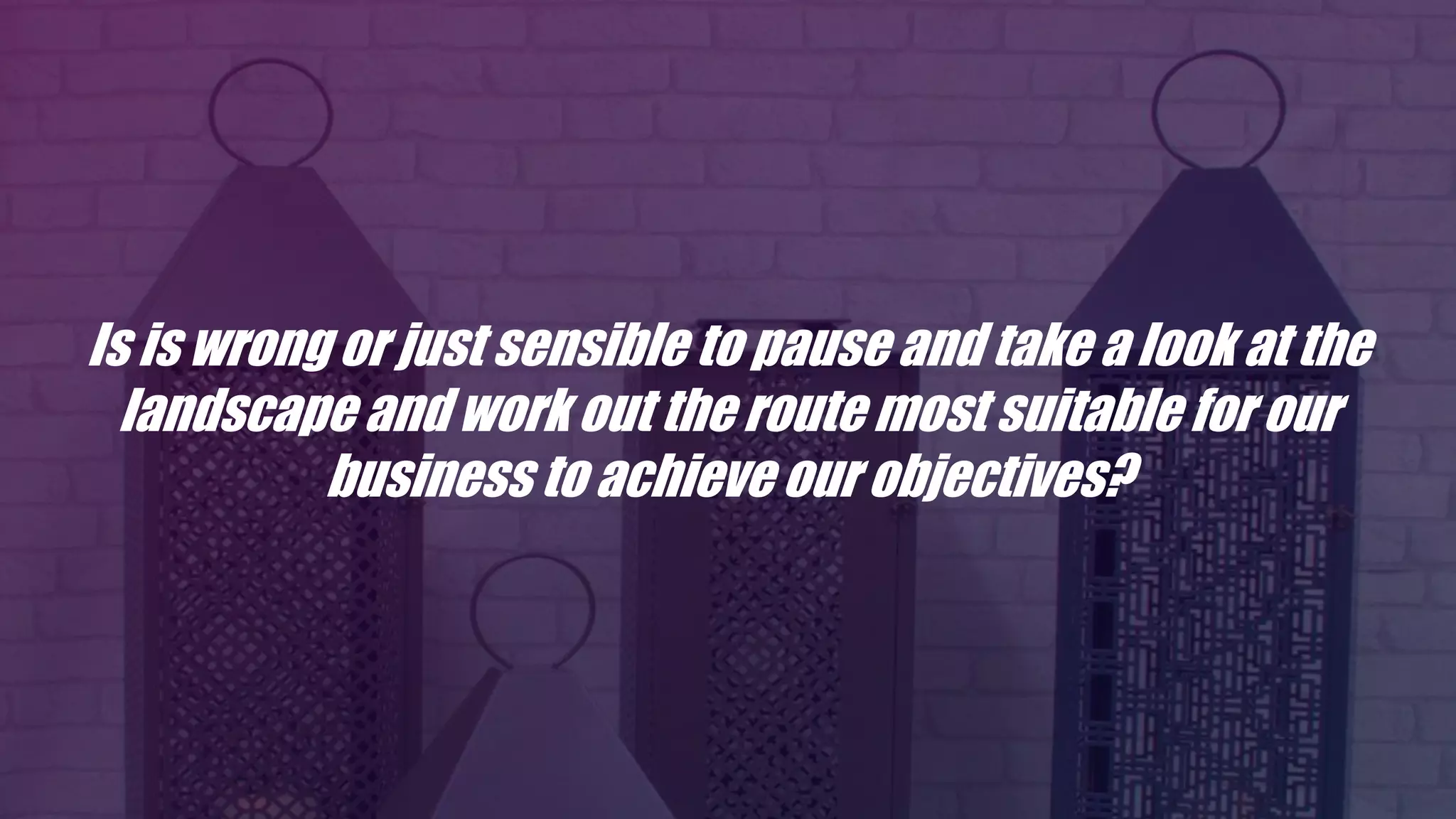Is is wrong or just sensible to pause and take a look at the
landscape and work out the route most suitable for our
business to achieve our objectives?
 