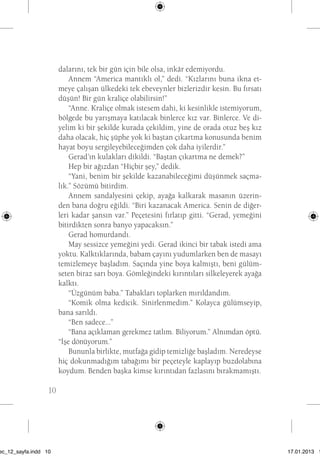 10 dalarını, tek bir gün için bile olsa, inkâr edemiyordu. 
Annem “America mantıklı ol,” dedi. “Kızlarını buna ikna et-meye 
çalışan ülkedeki tek ebeveynler bizlerizdir kesin. Bu fırsatı 
düşün! Bir gün kraliçe olabilirsin!” 
“Anne. Kraliçe olmak istesem dahi, ki kesinlikle istemiyorum, 
bölgede bu yarışmaya katılacak binlerce kız var. Binlerce. Ve di-yelim 
ki bir şekilde kurada çekildim, yine de orada otuz beş kız 
daha olacak, hiç şüphe yok ki baştan çıkartma konusunda benim 
hayat boyu sergileyebileceğimden çok daha iyilerdir.” 
Gerad’ın kulakları dikildi. “Baştan çıkartma ne demek?” 
Hep bir ağızdan “Hiçbir şey,” dedik. 
“Yani, benim bir şekilde kazanabileceğimi düşünmek saçma-lık.” 
Sözümü bitirdim. 
Annem sandalyesini çekip, ayağa kalkarak masanın üzerin-den 
bana doğru eğildi. “Biri kazanacak America. Senin de diğer-leri 
kadar şansın var.” Peçetesini fırlatıp gitti. “Gerad, yemeğini 
bitirdikten sonra banyo yapacaksın.” 
Gerad homurdandı. 
May sessizce yemeğini yedi. Gerad ikinci bir tabak istedi ama 
yoktu. Kalktıklarında, babam çayını yudumlarken ben de masayı 
temizlemeye başladım. Saçında yine boya kalmıştı, beni gülüm-seten 
biraz sarı boya. Gömleğindeki kırıntıları silkeleyerek ayağa 
kalktı. 
“Üzgünüm baba.” Tabakları toplarken mırıldandım. 
“Komik olma kedicik. Sinirlenmedim.” Kolayca gülümseyip, 
bana sarıldı. 
“Ben sadece...” 
“Bana açıklaman gerekmez tatlım. Biliyorum.” Alnımdan öptü. 
“İşe dönüyorum.” 
Bununla birlikte, mutfağa gidip temizliğe başladım. Neredeyse 
hiç dokunmadığım tabağımı bir peçeteyle kaplayıp buzdolabına 
koydum. Benden başka kimse kırıntıdan fazlasını bırakmamıştı. 
sec_12_sayfa.indd 10 17.01.2013 17: 