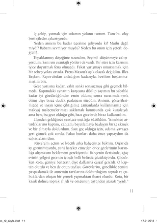 11 
İç çekip, yatmak için odamın yolunu tuttum. Tüm bu olay 
beni çileden çıkartıyordu. 
Neden annem bu kadar üzerime geliyordu ki? Mutlu değil 
miydi? Babamı sevmiyor muydu? Neden bu onun için yeterli de-ğildi? 
Topaklanmış döşeğime uzandım, Seçim’i düşünmeye çalışı-yordum. 
Sanırım avantajlı yönleri de vardı. Bir süre için karnımı 
iyice doyurmak fena olmazdı. Fakat yarışmayı umursamak için 
bir sebep yoktu ortada. Prens Maxon’a âşık olacak değildim. Illéa 
Başkent Raporu’ndan anladığım kadarıyla, heriften hoşlanma-mıştım 
bile. 
Gece yarısına kadar, vakit sanki sonsuzmuş gibi geçmek bil-medi. 
Kapımdaki aynanın karşısına dikilip saçımın bu sabahki 
kadar iyi gözüktüğünden emin oldum; sonra suratımda renk 
olsun diye biraz dudak parlatıcısı sürdüm. Annem, gösterileri-mizde 
ve insan içine çıktığımız zamanlarda kullanmamız için 
makyaj malzemelerimizi saklamak konusunda çok kuralcıydı 
ama ben, bu gece olduğu gibi, bazı gecelerde biraz kullanırdım. 
Elimden geldiğince sessizce mutfağa süzüldüm. Yemekten ar-tırdıklarımı 
kaptım, çantamı bayatlamaya başlayan biraz ekmek 
ve bir elmayla doldurdum. Saat geç olduğu için, odama yavaşça 
geri gitmek çok zordu. Fakat bunları daha önce yapsaydım da 
sabırsızlanırdım. 
Penceremi açtım ve küçük arka bahçemize baktım. Dışarıda 
ay görünmüyordu, yani hareket etmeden önce gözlerimin karan-lığa 
alışmasını beklemem gerekiyordu. Bahçenin ilerisinde, ağaç 
evinin gölgesi gecenin içinde belli belirsiz gözüküyordu. Çocuk-ken 
Kota, gemiye benzesin diye dallarına çarşaf gererdi. O kap-tan 
olurdu ve ben de onun tayfası. Görevlerim, genellikle zemini 
paspaslamak ile annemin tavalarına doldurduğum toprak ve çu-buklardan 
oluşan bir yemek yapmaktan ibaret olurdu. Kota, bir 
kaşık dolusu toprak alırdı ve omzunun üstünden atarak “yerdi.” 
sec_12_sayfa.indd 11 17.01.2013 17: 