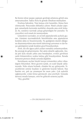 Bu benim tekrar paspas yapmam gerektiği anlamına gelirdi ama 
umursamazdım. Sadece Kota ile gemide olmaktan mutluydum. 
Etrafıma bakındım. Tüm komşu evler karanlıktı. Kimse beni 
izlemiyordu. Pencereden dikkatlice çıktım. Hatalı çıkışlar yaptı-ğım 
zamanlarda karnımda morluklar oluşurdu ama artık kolay-dı; 
bu, senelerce üzerinde çalışıp geliştirdiğim bir yetenekti. Ve 
yiyecekleri rezil etmek de istemiyordum. 
Çimenlerin üzerinden, en sevimli pijamalarımla aceleyle geç-tim. 
Günümü üzerimdekilerle bitirebilirdim ama pijamalarım 
kendimi daha iyi hissettiriyordu. Ne giydiğimin önemli olduğu-nu 
düşünmüyordum ama minik kahverengi şortumun ve dar be-yaz 
gömleğimin içinde kendimi güzel hissediyordum. 
Artık, tek elle ağaca çakılı çıtaları tutmakta zorlanmıyordum. 
Bu yeteneği de geliştirmiştim. Her adım rahatlık sağlıyordu. Ara-da 
pek fazla mesafe yoktu ama buradayken, evimin gürültüsü 
sanki kilometrelerce uzakta kalmış gibi hissediyordum. Burada 
kimsenin prensesi olmak zorunda değildim. 
Kurtuluşum sayılan küçük kutuya tırmanırken yalnız olma-dığımı 
biliyordum. Birisi gecenin içinde, en uzak köşede sakla-nıyordu. 
Nefes alışım hızlandı, elimden bir şey gelmiyordu. Yi-yeceklerimi 
zemine koydum ve gözlerimi kısarak baktım. Kişi 
hareket etti, pek işe yaramayan bir mum yaktı. Çok aydınlık 
sağlamıyordu -evden kimse göremezdi- ama yeterliydi. Sonunda 
davetsiz misafir konuştu, sinsi bir gülücük suratına yayıldı. 
“Hey, güzellik.” 
— Ön okumanın sonu — 
sec_12_sayfa.indd 12 17.01.2013 17:
