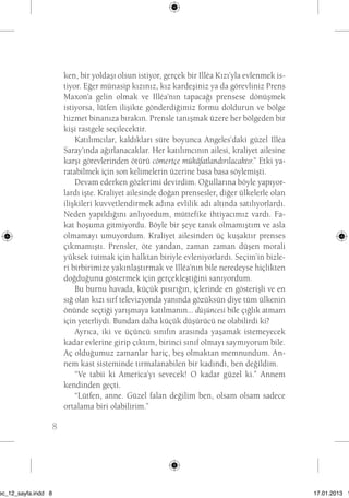 8 ken, bir yoldaşı olsun istiyor, gerçek bir Illéa Kızı’yla evlenmek is-tiyor. 
Eğer münasip kızınız, kız kardeşiniz ya da görevliniz Prens 
Maxon’a gelin olmak ve Illéa’nın tapacağı prensese dönüşmek 
istiyorsa, lütfen ilişikte gönderdiğimiz formu doldurun ve bölge 
hizmet binanıza bırakın. Prensle tanışmak üzere her bölgeden bir 
kişi rastgele seçilecektir. 
Katılımcılar, kaldıkları süre boyunca Angeles’daki güzel Illéa 
Saray’ında ağırlanacaklar. Her katılımcının ailesi, kraliyet ailesine 
karşı görevlerinden ötürü cömertçe mükâfatlandırılacaktır.” Etki ya-ratabilmek 
için son kelimelerin üzerine basa basa söylemişti. 
Devam ederken gözlerimi devirdim. Oğullarına böyle yapıyor-lardı 
işte. Kraliyet ailesinde doğan prensesler, diğer ülkelerle olan 
ilişkileri kuvvetlendirmek adına evlilik adı altında satılıyorlardı. 
Neden yapıldığını anlıyordum, müttefike ihtiyacımız vardı. Fa-kat 
hoşuma gitmiyordu. Böyle bir şeye tanık olmamıştım ve asla 
olmamayı umuyordum. Kraliyet ailesinden üç kuşaktır prenses 
çıkmamıştı. Prensler, öte yandan, zaman zaman düşen morali 
yüksek tutmak için halktan biriyle evleniyorlardı. Seçim’in bizle-ri 
birbirimize yakınlaştırmak ve Illéa’nın bile neredeyse hiçlikten 
doğduğunu göstermek için gerçekleştiğini sanıyordum. 
Bu burnu havada, küçük pısırığın, içlerinde en gösterişli ve en 
sığ olan kızı sırf televizyonda yanında gözüksün diye tüm ülkenin 
önünde seçtiği yarışmaya katılmanın... düşüncesi bile çığlık atmam 
için yeterliydi. Bundan daha küçük düşürücü ne olabilirdi ki? 
Ayrıca, iki ve üçüncü sınıfın arasında yaşamak istemeyecek 
kadar evlerine girip çıktım, birinci sınıf olmayı saymıyorum bile. 
Aç olduğumuz zamanlar hariç, beş olmaktan memnundum. An-nem 
kast sisteminde tırmalanabilen bir kadındı, ben değildim. 
“Ve tabii ki America’yı sevecek! O kadar güzel ki.” Annem 
kendinden geçti. 
“Lütfen, anne. Güzel falan değilim ben, olsam olsam sadece 
ortalama biri olabilirim.” 
sec_12_sayfa.indd 8 17.01.2013 17: 