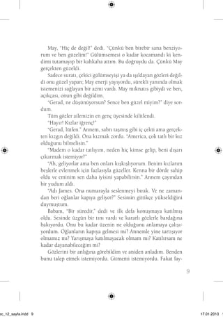 9 
May, “Hiç de değil!” dedi. “Çünkü ben birebir sana benziyo-rum 
ve ben güzelim!” Gülümsemesi o kadar kocamandı ki ken-dimi 
tutamayıp bir kahkaha attım. Bu doğruydu da. Çünkü May 
gerçekten güzeldi. 
Sadece suratı, çekici gülümseyişi ya da ışıldayan gözleri değil-di 
onu güzel yapan; May enerji yayıyordu, sürekli yanında olmak 
istemenizi sağlayan bir azmi vardı. May mıknatıs gibiydi ve ben, 
açıkçası, onun gibi değildim. 
“Gerad, ne düşünüyorsun? Sence ben güzel miyim?” diye sor-dum. 
Tüm gözler ailemizin en genç üyesinde kilitlendi. 
“Hayır! Kızlar iğrenç!” 
“Gerad, lütfen.” Annem, sabrı taşmış gibi iç çekti ama gerçek-ten 
kızgın değildi. Ona kızmak zordu. “America, çok tatlı bir kız 
olduğunu bilmelisin.” 
“Madem o kadar tatlıyım, neden hiç kimse gelip, beni dışarı 
çıkarmak istemiyor?” 
“Ah, geliyorlar ama ben onları kışkışlıyorum. Benim kızlarım 
beşlerle evlenmek için fazlasıyla güzeller. Kenna bir dörde sahip 
oldu ve eminim sen daha iyisini yapabilirsin.” Annem çayından 
bir yudum aldı. 
“Adı James. Ona numarayla seslenmeyi bırak. Ve ne zaman-dan 
beri oğlanlar kapıya geliyor?” Sesimin gittikçe yükseldiğini 
duymuştum. 
Babam, “Bir süredir,” dedi ve ilk defa konuşmaya katılmış 
oldu. Sesinde üzgün bir tını vardı ve kararlı gözlerle bardağına 
bakıyordu. Onu bu kadar üzenin ne olduğunu anlamaya çalışı-yordum. 
Oğlanların kapıya gelmesi mi? Annemle yine tartışıyor 
olmamız mı? Yarışmaya katılmayacak olmam mı? Katılırsam ne 
kadar dayanabileceğim mi? 
Gözlerini bir anlığına görebildim ve aniden anladım. Benden 
bunu talep etmek istemiyordu. Gitmemi istemiyordu. Fakat fay-beni 
sec_12_sayfa.indd 9 17.01.2013 17: 