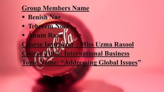Group Members Name
 Benish Naz
 Tehreem Noor
 Anum Raza
Course Instructor : Miss Uzma Rasool
Course Tittle: International Business
Topic Name: “Addressing Global Issues”
 