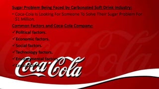 Sugar Problem Being Faced by Carbonated Soft Drink Industry:
• Coca-Cola Is Looking For Someone To Solve Their Sugar Problem For
$1 Million.
Common Factors and Coca-Cola Company:
Political factors.
Economic factors.
Social factors.
Technology factors.
Environmental factors.
Legal factors.
 