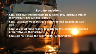 •
Recommendations
• Coca- cola must increase their product line, they introduce chips in
their products line just like PepsiCo.
• Coca –Cola must make the good quality of their product specially
coke.
• Coca-Cola must make healthy products for their customers use good
preservatives in their products.
• Coca cola must make the quality better of their bottles.
 