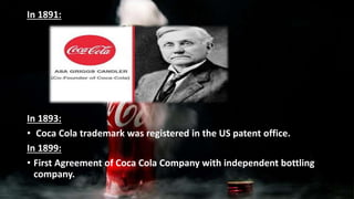 In 1891:
In 1893:
• Coca Cola trademark was registered in the US patent office.
In 1899:
• First Agreement of Coca Cola Company with independent bottling
company.
 