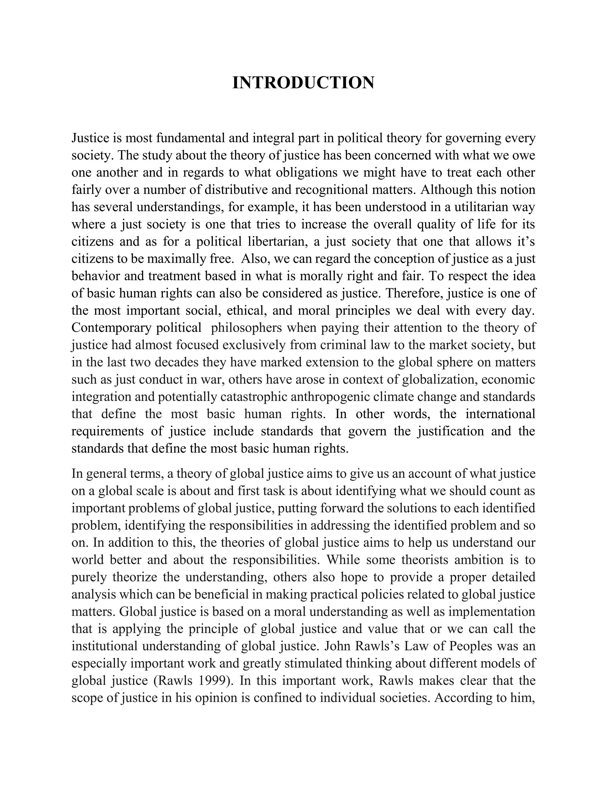 INTRODUCTION
Justice is most fundamental and integral part in political theory for governing every
society. The study about the theory of justice has been concerned with what we owe
one another and in regards to what obligations we might have to treat each other
fairly over a number of distributive and recognitional matters. Although this notion
has several understandings, for example, it has been understood in a utilitarian way
where a just society is one that tries to increase the overall quality of life for its
citizens and as for a political libertarian, a just society that one that allows it’s
citizens to be maximally free. Also, we can regard the conception of justice as a just
behavior and treatment based in what is morally right and fair. To respect the idea
of basic human rights can also be considered as justice. Therefore, justice is one of
the most important social, ethical, and moral principles we deal with every day.
Contemporary political philosophers when paying their attention to the theory of
justice had almost focused exclusively from criminal law to the market society, but
in the last two decades they have marked extension to the global sphere on matters
such as just conduct in war, others have arose in context of globalization, economic
integration and potentially catastrophic anthropogenic climate change and standards
that define the most basic human rights. In other words, the international
requirements of justice include standards that govern the justification and the
standards that define the most basic human rights.
In general terms, a theory of global justice aims to give us an account of what justice
on a global scale is about and first task is about identifying what we should count as
important problems of global justice, putting forward the solutions to each identified
problem, identifying the responsibilities in addressing the identified problem and so
on. In addition to this, the theories of global justice aims to help us understand our
world better and about the responsibilities. While some theorists ambition is to
purely theorize the understanding, others also hope to provide a proper detailed
analysis which can be beneficial in making practical policies related to global justice
matters. Global justice is based on a moral understanding as well as implementation
that is applying the principle of global justice and value that or we can call the
institutional understanding of global justice. John Rawls’s Law of Peoples was an
especially important work and greatly stimulated thinking about different models of
global justice (Rawls 1999). In this important work, Rawls makes clear that the
scope of justice in his opinion is confined to individual societies. According to him,
 