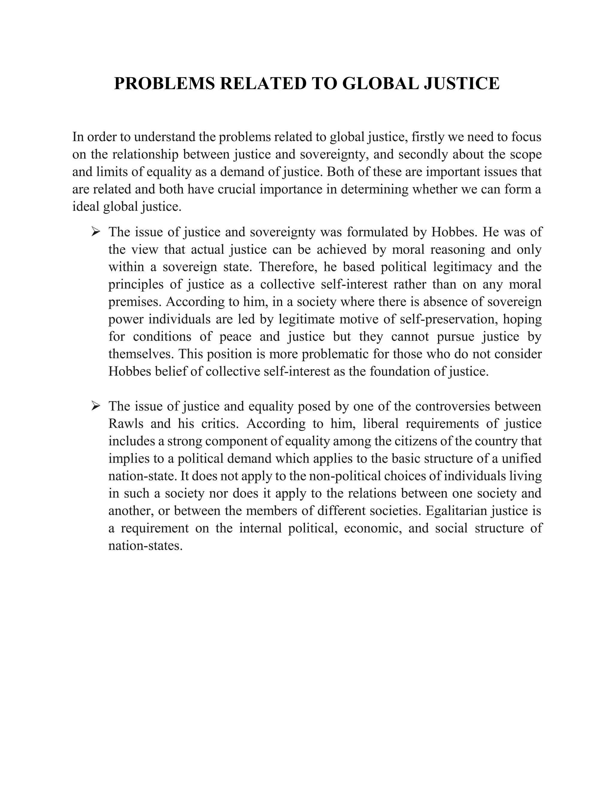 PROBLEMS RELATED TO GLOBAL JUSTICE
In order to understand the problems related to global justice, firstly we need to focus
on the relationship between justice and sovereignty, and secondly about the scope
and limits of equality as a demand of justice. Both of these are important issues that
are related and both have crucial importance in determining whether we can form a
ideal global justice.
➢ The issue of justice and sovereignty was formulated by Hobbes. He was of
the view that actual justice can be achieved by moral reasoning and only
within a sovereign state. Therefore, he based political legitimacy and the
principles of justice as a collective self-interest rather than on any moral
premises. According to him, in a society where there is absence of sovereign
power individuals are led by legitimate motive of self-preservation, hoping
for conditions of peace and justice but they cannot pursue justice by
themselves. This position is more problematic for those who do not consider
Hobbes belief of collective self-interest as the foundation of justice.
➢ The issue of justice and equality posed by one of the controversies between
Rawls and his critics. According to him, liberal requirements of justice
includes a strong component of equality among the citizens of the country that
implies to a political demand which applies to the basic structure of a unified
nation-state. It does not apply to the non-political choices of individuals living
in such a society nor does it apply to the relations between one society and
another, or between the members of different societies. Egalitarian justice is
a requirement on the internal political, economic, and social structure of
nation-states.
 