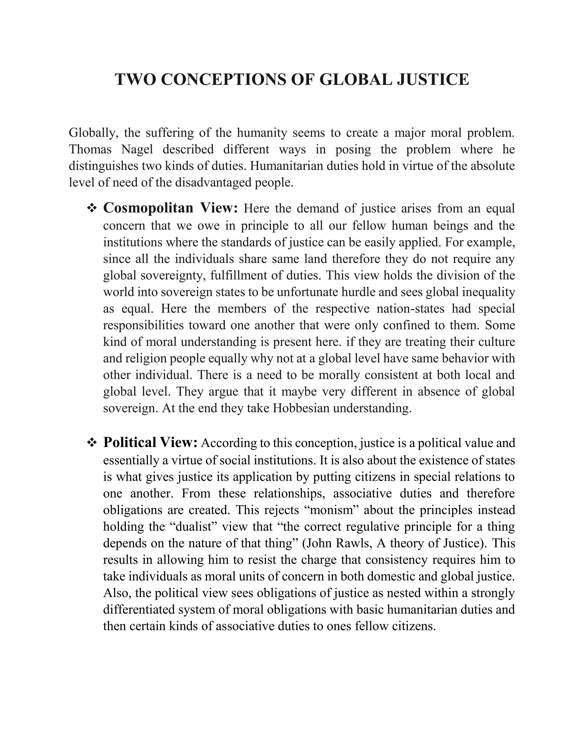 TWO CONCEPTIONS OF GLOBAL JUSTICE
Globally, the suffering of the humanity seems to create a major moral problem.
Thomas Nagel described different ways in posing the problem where he
distinguishes two kinds of duties. Humanitarian duties hold in virtue of the absolute
level of need of the disadvantaged people.
❖ Cosmopolitan View: Here the demand of justice arises from an equal
concern that we owe in principle to all our fellow human beings and the
institutions where the standards of justice can be easily applied. For example,
since all the individuals share same land therefore they do not require any
global sovereignty, fulfillment of duties. This view holds the division of the
world into sovereign states to be unfortunate hurdle and sees global inequality
as equal. Here the members of the respective nation-states had special
responsibilities toward one another that were only confined to them. Some
kind of moral understanding is present here. if they are treating their culture
and religion people equally why not at a global level have same behavior with
other individual. There is a need to be morally consistent at both local and
global level. They argue that it maybe very different in absence of global
sovereign. At the end they take Hobbesian understanding.
❖ Political View: According to this conception, justice is a political value and
essentially a virtue of social institutions. It is also about the existence of states
is what gives justice its application by putting citizens in special relations to
one another. From these relationships, associative duties and therefore
obligations are created. This rejects “monism” about the principles instead
holding the “dualist” view that “the correct regulative principle for a thing
depends on the nature of that thing” (John Rawls, A theory of Justice). This
results in allowing him to resist the charge that consistency requires him to
take individuals as moral units of concern in both domestic and global justice.
Also, the political view sees obligations of justice as nested within a strongly
differentiated system of moral obligations with basic humanitarian duties and
then certain kinds of associative duties to ones fellow citizens.
 
