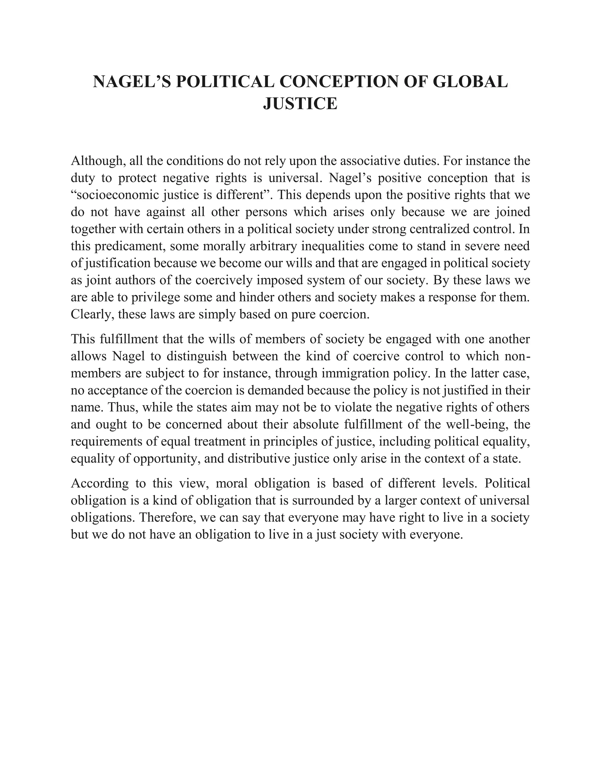 NAGEL’S POLITICAL CONCEPTION OF GLOBAL
JUSTICE
Although, all the conditions do not rely upon the associative duties. For instance the
duty to protect negative rights is universal. Nagel’s positive conception that is
“socioeconomic justice is different”. This depends upon the positive rights that we
do not have against all other persons which arises only because we are joined
together with certain others in a political society under strong centralized control. In
this predicament, some morally arbitrary inequalities come to stand in severe need
of justification because we become our wills and that are engaged in political society
as joint authors of the coercively imposed system of our society. By these laws we
are able to privilege some and hinder others and society makes a response for them.
Clearly, these laws are simply based on pure coercion.
This fulfillment that the wills of members of society be engaged with one another
allows Nagel to distinguish between the kind of coercive control to which non-
members are subject to for instance, through immigration policy. In the latter case,
no acceptance of the coercion is demanded because the policy is not justified in their
name. Thus, while the states aim may not be to violate the negative rights of others
and ought to be concerned about their absolute fulfillment of the well-being, the
requirements of equal treatment in principles of justice, including political equality,
equality of opportunity, and distributive justice only arise in the context of a state.
According to this view, moral obligation is based of different levels. Political
obligation is a kind of obligation that is surrounded by a larger context of universal
obligations. Therefore, we can say that everyone may have right to live in a society
but we do not have an obligation to live in a just society with everyone.
 